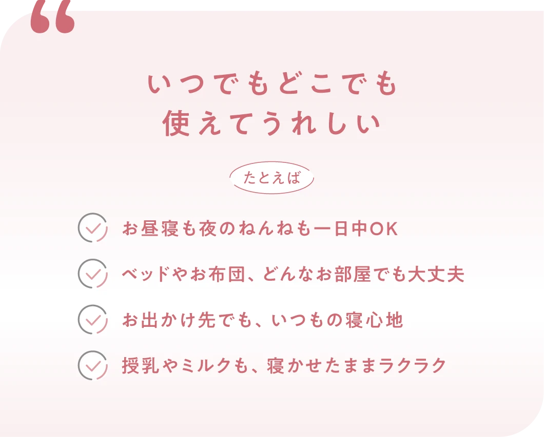 いつでもどこでも
			使えてうれしい
														 たとえば
			・お昼寝も夜のねんねも一日中OK
			・ベッドやお布団、どんなお部屋でも大丈夫
			・お出かけ先でも、いつもの寝心地
			・授乳やミルクも、寝かせたままラクラク